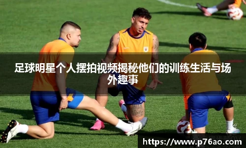 足球明星个人摆拍视频揭秘他们的训练生活与场外趣事